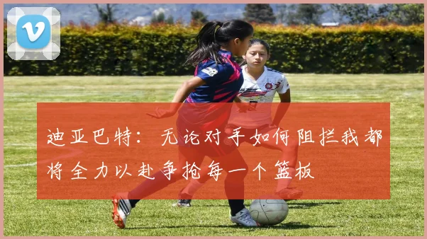 迪亚巴特：无论对手如何阻拦我都将全力以赴争抢每一个篮板