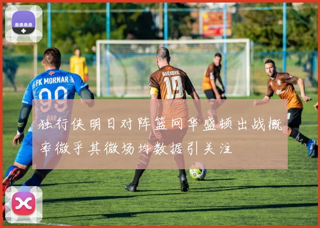 独行侠明日对阵篮网华盛顿出战概率微乎其微场均数据引关注