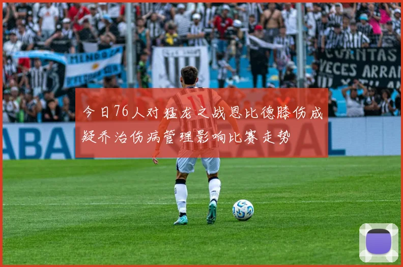 今日76人对猛龙之战恩比德膝伤成疑乔治伤病管理影响比赛走势
