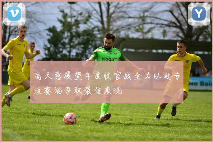 高天意展望年度收官战全力以赴专注赛场争取最佳表现