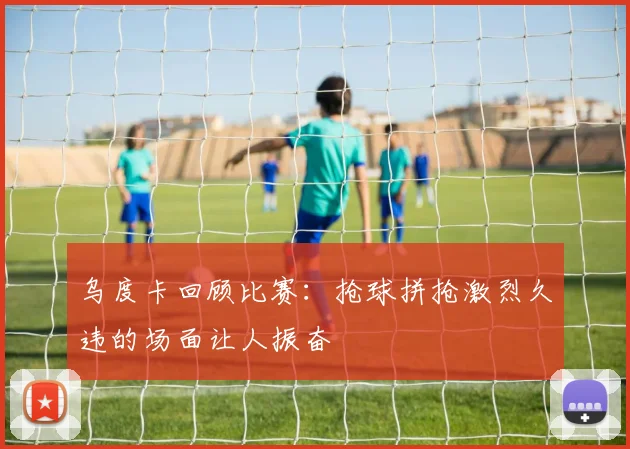乌度卡回顾比赛：抢球拼抢激烈久违的场面让人振奋