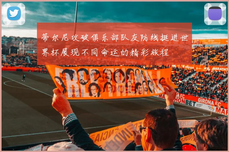 蒂尔尼攻破俱乐部队友防线挺进世界杯展现不同命运的精彩旅程
