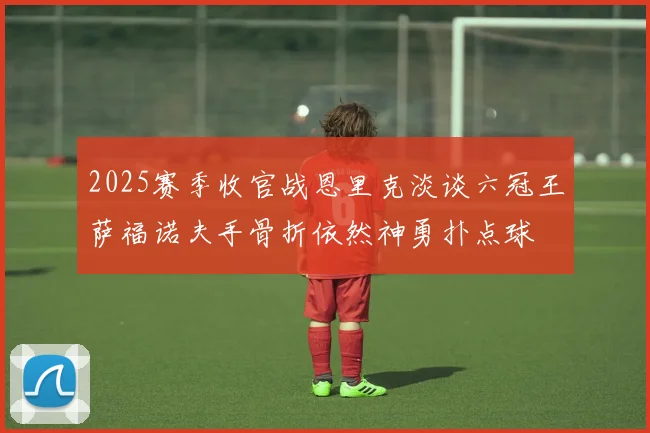 2025赛季收官战恩里克淡谈六冠王萨福诺夫手骨折依然神勇扑点球