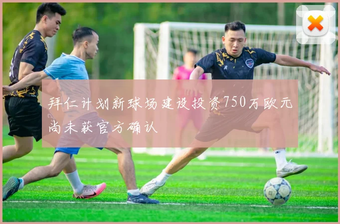 拜仁计划新球场建设投资750万欧元尚未获官方确认