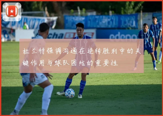 杜兰特强调沟通在逆转胜利中的关键作用与球队团结的重要性