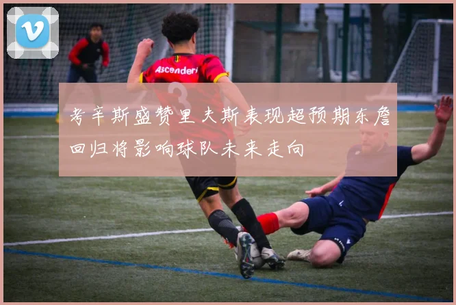 考辛斯盛赞里夫斯表现超预期东詹回归将影响球队未来走向