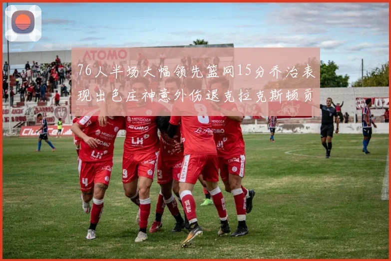 76人半场大幅领先篮网15分乔治表现出色庄神意外伤退克拉克斯顿贡献12分