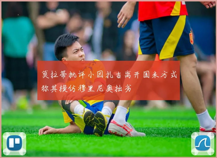 莫拉蒂批评小因扎吉离开国米方式称其模仿穆里尼奥拙劣