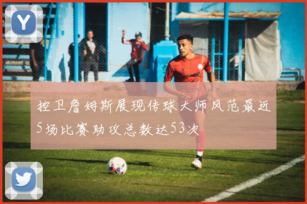 控卫詹姆斯展现传球大师风范最近5场比赛助攻总数达53次