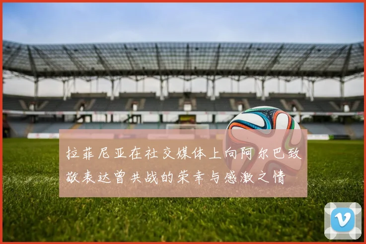 拉菲尼亚在社交媒体上向阿尔巴致敬表达曾共战的荣幸与感激之情