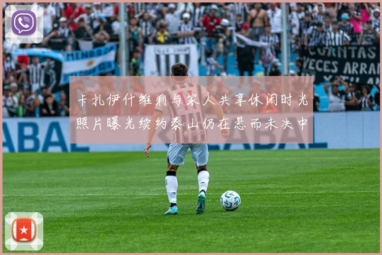 卡扎伊什维利与家人共享休闲时光照片曝光续约泰山仍在悬而未决中