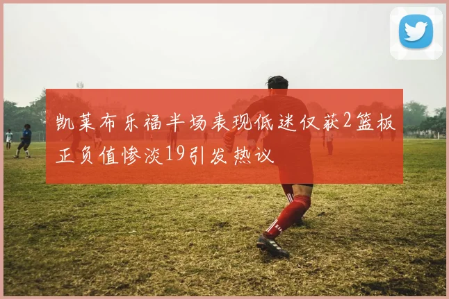 凯莱布乐福半场表现低迷仅获2篮板正负值惨淡19引发热议