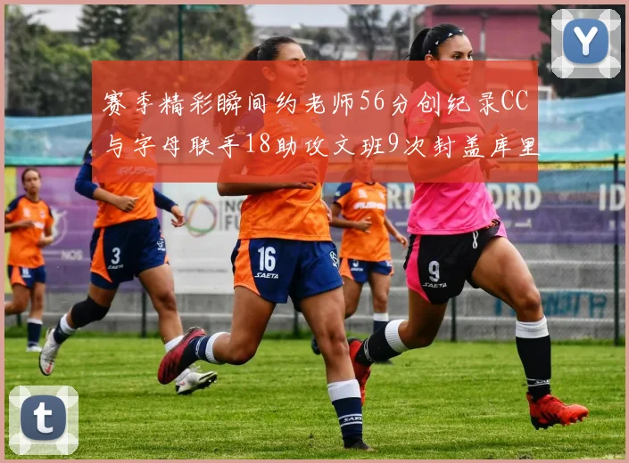 赛季精彩瞬间约老师56分创纪录CC与字母联手18助攻文班9次封盖库里三分球12记齐发