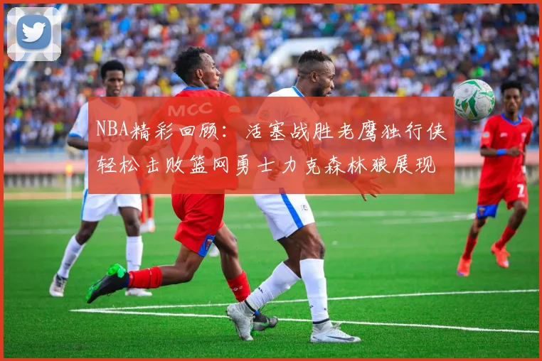 NBA精彩回顾：活塞战胜老鹰独行侠轻松击败篮网勇士力克森林狼展现强劲实力