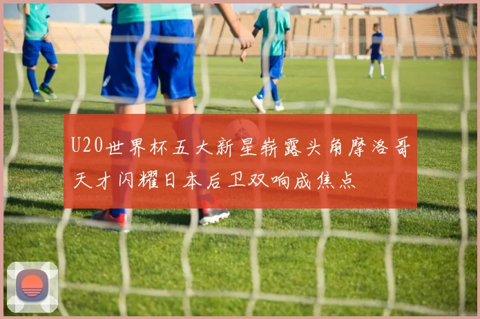 U20世界杯五大新星崭露头角摩洛哥天才闪耀日本后卫双响成焦点