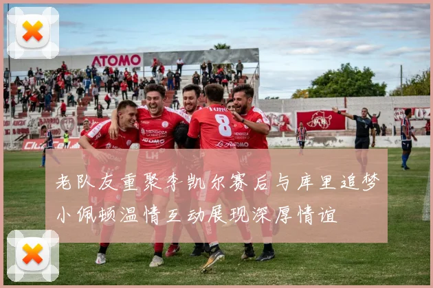 老队友重聚李凯尔赛后与库里追梦小佩顿温情互动展现深厚情谊