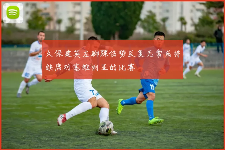 久保建英左脚踝伤势反复无常或将缺席对塞维利亚的比赛