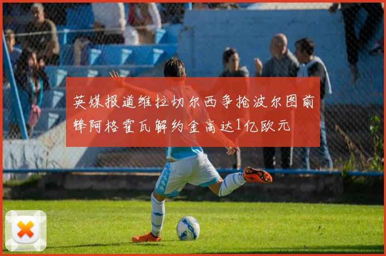 英媒报道维拉切尔西争抢波尔图前锋阿格霍瓦解约金高达1亿欧元