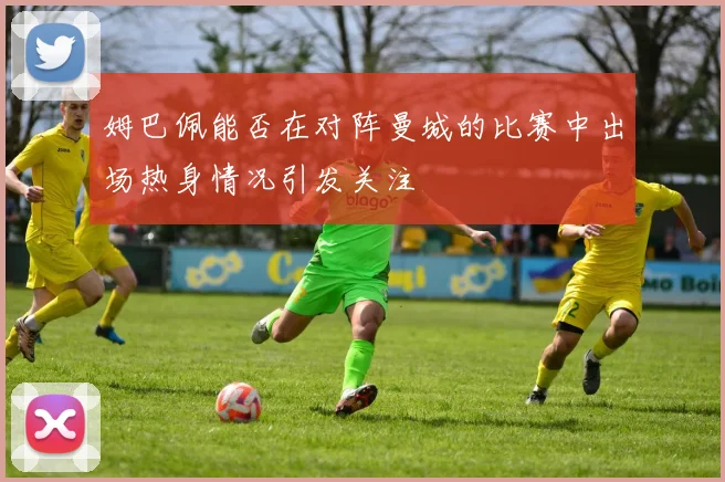 姆巴佩能否在对阵曼城的比赛中出场热身情况引发关注