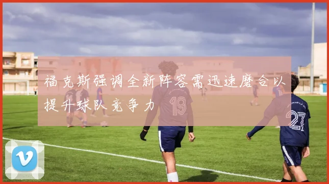 福克斯强调全新阵容需迅速磨合以提升球队竞争力