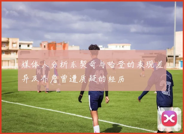 媒体人分析东契奇与哈登的表现差异及乔詹曾遭质疑的经历