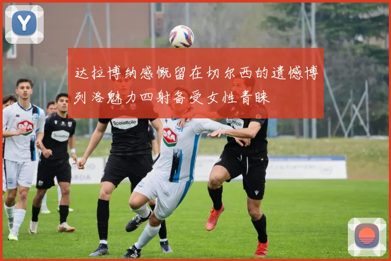 达拉博纳感慨留在切尔西的遗憾博列洛魅力四射备受女性青睐