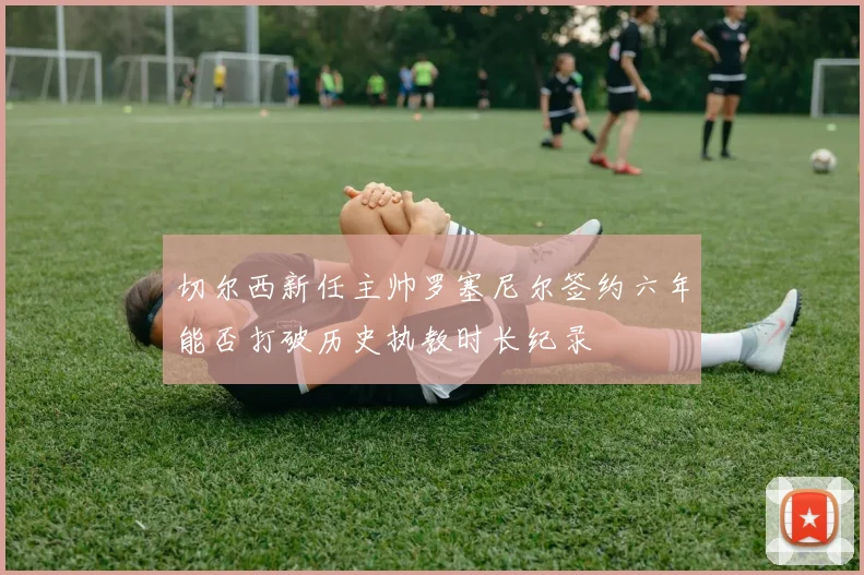 切尔西新任主帅罗塞尼尔签约六年能否打破历史执教时长纪录