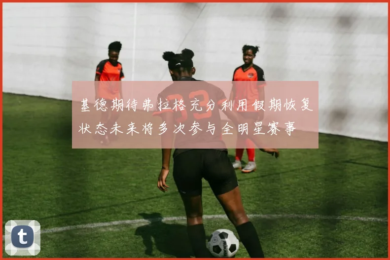 基德期待弗拉格充分利用假期恢复状态未来将多次参与全明星赛事