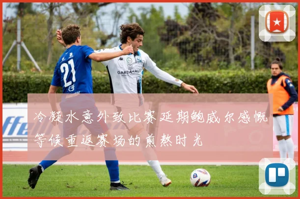 冷凝水意外致比赛延期鲍威尔感慨等候重返赛场的煎熬时光