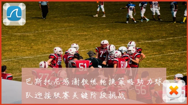 巴斯托尼感谢教练轮换策略助力球队迎接联赛关键阶段挑战