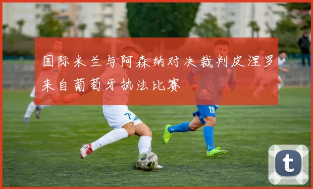 国际米兰与阿森纳对决裁判皮涅罗来自葡萄牙执法比赛