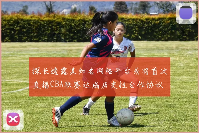 探长透露某知名网络平台或将首次直播CBA联赛达成历史性合作协议