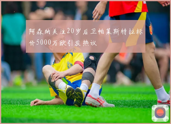 阿森纳关注20岁后卫帕莱斯特拉标价5000万欧引发热议