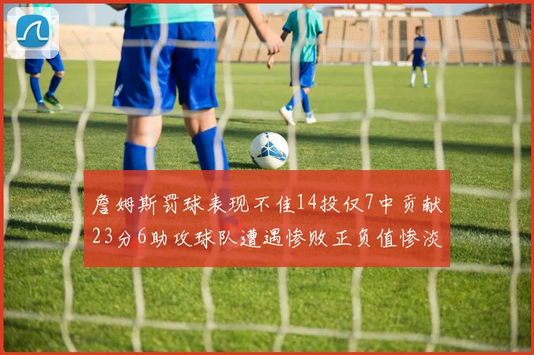 詹姆斯罚球表现不佳14投仅7中贡献23分6助攻球队遭遇惨败正负值惨淡18