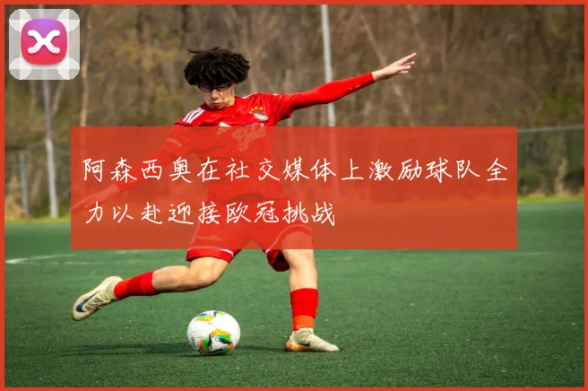 阿森西奥在社交媒体上激励球队全力以赴迎接欧冠挑战