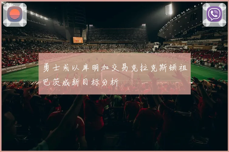 勇士或以库明加交易克拉克斯顿祖巴茨成新目标分析